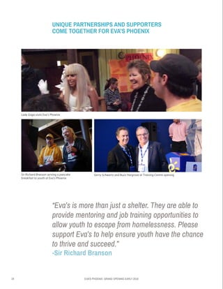 18 EVA’S PHOENIX: GRAND OPENING EARLY 2016
Lady Gaga visits Eva’s Phoenix
Sir Richard Branson serving a pancake
breakfast to youth at Eva’s Phoenix
Gerry Schwartz and Buzz Hargrove at Training Centre opening
UNIQUE PARTNERSHIPS AND SUPPORTERS
COME TOGETHER FOR EVA’S PHOENIX
“Eva’s is more than just a shelter. They are able to
provide mentoring and job training opportunities to
allow youth to escape from homelessness. Please
support Eva’s to help ensure youth have the chance
to thrive and succeed.”
-Sir Richard Branson
 