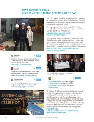 19 EVA’S PHOENIX: GRAND OPENING EARLY 2016
“Of the many life skills one can learn on the baseball diamond,
perhaps none is as important as resiliency. In baseball, if you
reach base just three out of every 10 attempts, you are
considered one of the best. The game teaches you how to
deal with setbacks, to learn from them and to never stop trying.
Eva’s provides resources to support what is arguably the most
vulnerable population in the city. There is no limit to what people
can achieve if they are able to deal with obstacles, especially
with the support of partners such as Eva’s and Jays Care.”
ROBERT WITCHEL,
EXECUTIVE DIRECTOR OF JAYS CARE FOUNDATION,
MULTI-PURPOSE AREA $150,000
Mike Yorke, President, Carpenter’s Union (local 27)
presents a cheque for $100,000.
EVA’S PHOENIX IS RISING...
HEAR WHAT OUR CURRENT DONORS HAVE TO SAY
“The E. & G. Odette Foundation was pleased to give a meaningful
gift to support Eva’s Phoenix Rising Capital Campaign. Our initial
visit exceeded our expectations when we toured the housing and
training facility on October 27, 2015.
We see young people facing challenges that they should not
have to face but we also see them surmounting those challenges
gaining in strength and self- sufficiency.”
ANDREA FEDERER AND ANNE ODETTE,
PILLAR OF SUPPORT $500,000
“Our Foundation is proud to contribute to Eva’s Phoenix Rising
Capital Campaign so that homeless youth have a modern, safe
environment that supports their efforts to secure a more stable
life and achieve their goals. Eva’s does amazing work with limited
resources. It is a successful, well run organization, with compassion.”
MARC ODETTE, P AND L CHARITABLE FOUNDATION,
PILLAR OF SUPPORT $500,000
 