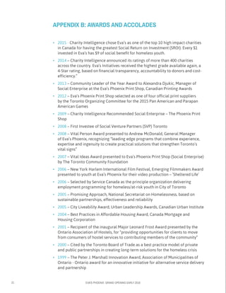 21 EVA’S PHOENIX: GRAND OPENING EARLY 2016
•	 2015 - Charity Intelligence chose Eva’s as one of the top 10 high impact charities
in Canada for having the greatest Social Return on Investment (SROI). Every $1
invested in Eva’s has $9 of social benefit for homeless youth.
•	 2014 – Charity Intelligence announced its ratings of more than 400 charities
across the country. Eva’s Initiatives received the highest grade available again, a
4-Star rating, based on financial transparency, accountability to donors and cost-
efficiency.”
•	 2013 – Community Leader of the Year Award to Alexandra Djukic, Manager of
Social Enterprise at the Eva’s Phoenix Print Shop, Canadian Printing Awards
•	 2012 – Eva’s Phoenix Print Shop selected as one of four official print suppliers
by the Toronto Organizing Committee for the 2015 Pan American and Parapan
American Games
•	 2009 – Charity Intelligence Recommended Social Enterprise – The Phoenix Print
Shop
•	 2008 – First Investee of Social Venture Partners (SVP) Toronto
•	 2008 – Vital Person Award presented to Andrew McDonald, General Manager
of Eva’s Phoenix, recognizing “leading edge programs that combine experience,
expertise and ingenuity to create practical solutions that strengthen Toronto’s
vital signs”
•	 2007 – Vital Ideas Award presented to Eva’s Phoenix Print Shop (Social Enterprise)
by The Toronto Community Foundation
•	 2006 – New York Harlem International Film Festival, Emerging Filmmakers Award
presented to youth at Eva’s Phoenix for their video production – ‘Sheltered Life’
•	 2006 – Selected by Service Canada as the principle organization delivering
employment programming for homeless/at-risk youth in City of Toronto
•	 2005 – Promising Approach, National Secretariat on Homelessness, based on
sustainable partnerships, effectiveness and reliability
•	 2005 – City Liveability Award, Urban Leadership Awards, Canadian Urban Institute
•	 2004 – Best Practices in Affordable Housing Award, Canada Mortgage and
Housing Corporation
•	 2001 – Recipient of the inaugural Major Leonard Frost Award presented by the
Ontario Association of Hostels, for “providing opportunities for clients to move
from consumers of hostel services to contributing members of the community”
•	 2000 – Cited by the Toronto Board of Trade as a best practice model of private
and public partnerships in creating long-term solutions for the homeless crisis
•	 1999 – The Peter J. Marshall Innovation Award, Association of Municipalities of
Ontario - Ontario award for an innovative initiative for alternative service delivery
and partnership
APPENDIX B: AWARDS AND ACCOLADES
 