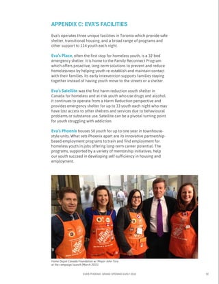 EVA’S PHOENIX: GRAND OPENING EARLY 2016 22
Eva’s operates three unique facilities in Toronto which provide safe
shelter, transitional housing, and a broad range of programs and
other support to 114 youth each night.
Eva’s Place, often the first stop for homeless youth, is a 32-bed
emergency shelter. It is home to the Family Reconnect Program
which offers proactive, long-term solutions to prevent and reduce
homelessness by helping youth re-establish and maintain contact
with their families. Its early intervention supports families staying
together instead of having youth move to the streets or a shelter.
Eva’s Satellite was the first harm reduction youth shelter in
Canada for homeless and at-risk youth who use drugs and alcohol.
It continues to operate from a Harm Reduction perspective and
provides emergency shelter for up to 33 youth each night who may
have lost access to other shelters and services due to behavioural
problems or substance use. Satellite can be a pivotal turning point
for youth struggling with addiction.
Eva’s Phoenix houses 50 youth for up to one year in townhouse-
style units. What sets Phoenix apart are its innovative partnership-
based employment programs to train and find employment for
homeless youth in jobs offering long-term career potential. The
programs, supported by a variety of mentorship initiatives, help
our youth succeed in developing self-sufficiency in housing and
employment.
APPENDIX C: EVA’S FACILITIES
Home Depot Canada Foundation w/ Mayor John Tory
at the campaign launch (March 2015)
 