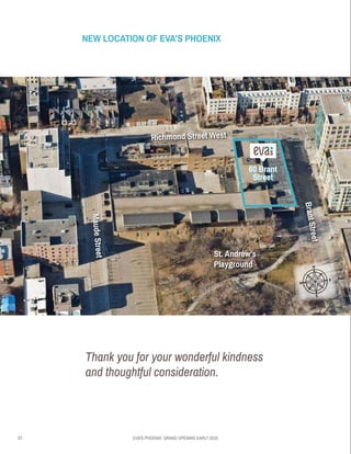 23 EVA’S PHOENIX: GRAND OPENING EARLY 2016
•	 RICHMOND ST WEST
•	BRANTSTREET
•	MAUDSTREET
Thank you for your wonderful kindness
and thoughtful consideration.
NEW LOCATION OF EVA’S PHOENIX
60 Brant
Street
Richmond Street West
MaudeStreet
St. Andrew’s
Playground
BrantStreet
 