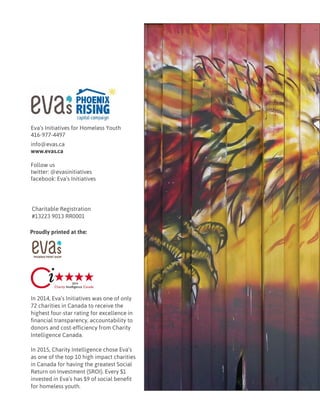 Eva’s Initiatives for Homeless Youth
416-977-4497
info@evas.ca
www.evas.ca
Follow us
twitter: @evasinitiatives
facebook: Eva’s Initiatives
Charitable Registration
#13223 9013 RR0001
In 2014, Eva’s Initiatives was one of only
72 charities in Canada to receive the
highest four-star rating for excellence in
financial transparency, accountability to
donors and cost-efficiency from Charity
Intelligence Canada.
In 2015, Charity Intelligence chose Eva’s
as one of the top 10 high impact charities
in Canada for having the greatest Social
Return on Investment (SROI). Every $1
invested in Eva’s has $9 of social benefit
for homeless youth.
Proudly printed at the:
 