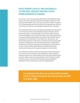 4 EVA’S PHOENIX: GRAND OPENING EARLY 2016
For 21 years, Eva’s has provided safe shelter and helped homeless
and at-risk youth reach their potential and begin productive, self-	
sufficient and healthy lives. Eva’s has received a number of awards 	
for its leading-edge services and distinctive programming, offering 		
a continuum of services not available anywhere else in Canada.
Eva’s operates three unique and highly specialized housing options	
in Toronto, Eva’s Place, Eva’s Satellite and Eva’s Phoenix, which 	
house and support 114 youth (age 16 to 24) each night. Services
include emergency and transitional shelter, with key programming 	
in areas including Independent Living, Mentorship, Skills Training, 	
Employment and Education, Harm Reduction, Recreation, and
Family Reconnection. In 2014 Eva’s provided training and education
programs, employment and interview preparation, independent
living skills training and ongoing encouragement and counseling
to over 1,750 homeless youth. We also provided safe shelter, 	
transitional housing and emergency supports to 2,164 youth.
Eva’s Phoenix provides transitional housing for 50 homeless youth
at a time for up to a full year, and employment and pre-appren-
ticeship programs for 150 homeless youth each year. Working with
business, labour and community partners, Eva’s Phoenix provides
homeless and at-risk youth with the opportunities needed to 	
develop life skills, build careers and live independently.
EVA’S WORKS LOCALLY AND NATIONALLY
TO PREVENT, REDUCE AND END YOUTH
HOMELESSNESS IN CANADA.
It is estimated that there are at least 6,000 homeless
youth in Toronto during the year and as many as 2,000
on a given night.
 