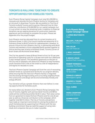 6 EVA’S PHOENIX: GRAND OPENING EARLY 2016
Eva’s Phoenix Rising Capital Campaign must raise $11,200,000 to 	
renovate and relocate the Eva’s Phoenix facility for homeless and 	
at-risk youth in downtown Toronto. We are grateful to The City of 	
Toronto via Build Toronto and its partner Diamond Corp for their 	
collective contribution of $5,000,000 for our capital campaign, but 		
it is up to Eva’s to raise the remaining funds. In addition to financial 	
donations, we are seeking donations of construction materials, 		
appliances and furnishings to complete the project. Please see 	
Appendix A for the project budget.
Eva’s Phoenix must be relocated from its current location at 11 	
Ordnance Street. In 2011 City Council transferred ownership of 11 	
Ordnance Street to Build Toronto for redevelopment. However, to
ensure a future for Eva’s Phoenix, the City, in partnership with Build
Toronto and members of Eva’s extended family worked together to
find an exciting new location at 60 Brant Street, Toronto (corner of
Brant Street and Richmond Street West).
The City has agreed to lease 60 Brant Street to Eva’s for $1 per year
(exclusive of operating costs) for a 20 year term with four additional
5-year renewal options. This wonderful generosity on the part of
the City and its taxpayers will allow Eva’s Phoenix to help homeless
youth transition from a life on the street to a life of independence
and dignity for decades to come.
The Eva’s Phoenix Capital Campaign will fund the cost of renovating
60 Brant Street as a purpose built facility for our program delivery,
while ensuring that the new Eva’s Phoenix facility is integrated
into the existing heritage building and surrounding neighbourhood.
The construction and design will be environmentally friendly and
energy efficient.
Your donation will go a greater distance than ever before in creat-
ing opportunities for homeless youth.
For every dollar you donate to Eva’s Phoenix Rising Campaign, the
City of Toronto, together with partners Build Toronto and White-
castle will be contributing another $2.60 in value. That value comes
from an agreement to lease the Eva’s Phoenix land for only $1 per
year as well as a financial contribution to the campaign, which
together total $8.74 million. The City of Toronto and partners
have made an important commitment to solving the problem of
youth homelessness by supporting Eva’s Phoenix with the new
building commitment. Now we need the support of caring indiv-	
iduals and companies like you to make it possible.
TORONTO IS RALLYING TOGETHER TO CREATE	
OPPORTUNITIES FOR HOMELESS YOUTH.
Eva’s Phoenix Rising 		
Capital Campaign Cabinet
J. LORNE BRAITHWAITE
Chair
WILLIAM J. FURLONG
Board of Directors
PHIL GILLIN
Sun Life Financial
J. NIALL HAGGART
Daniels Corporation
R. BRUCE LOGAN
Bedford Park Consulting
ROBERT MONGEAU
Canadian Tire Real Estate
JENN OCAMPO-KING
TD Securities
DONALD A. WRIGHT
Winnington Capital
GRAEME H. YOUNG
Colliers International
PAUL CURRIE
CSCI
MARIA CRAWFORD
Executive Director
ALANNA SCOTT
Campaign Director
 