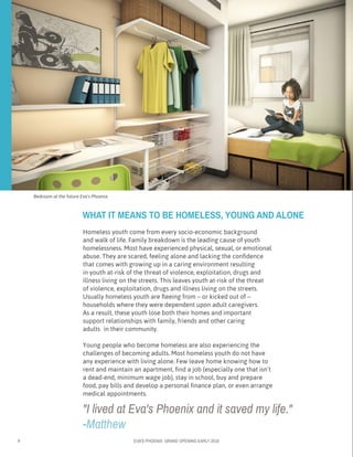 8 EVA’S PHOENIX: GRAND OPENING EARLY 2016
Bedroom at the future Eva’s Phoenix
"I lived at Eva's Phoenix and it saved my life."
-Matthew
Homeless youth come from every socio-economic background
and walk of life. Family breakdown is the leading cause of youth
homelessness. Most have experienced physical, sexual, or emotional
abuse. They are scared, feeling alone and lacking the confidence
that comes with growing up in a caring environment resulting
in youth at-risk of the threat of violence, exploitation, drugs and
illness living on the streets. This leaves youth at-risk of the threat
of violence, exploitation, drugs and illness living on the streets.
Usually homeless youth are fleeing from – or kicked out of –
households where they were dependent upon adult caregivers. 	
As a result, these youth lose both their homes and important
support relationships with family, friends and other caring 		
adults 	in their community.
Young people who become homeless are also experiencing the
challenges of becoming adults. Most homeless youth do not have 	
any experience with living alone. Few leave home knowing how to
rent and maintain an apartment, find a job (especially one that isn’t 	
a dead-end, minimum wage job), stay in school, buy and prepare
food, pay bills and develop a personal finance plan, or even arrange
medical appointments.
WHAT IT MEANS TO BE HOMELESS, YOUNG AND ALONE
 