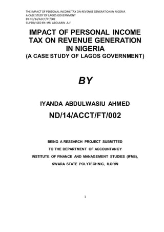 THE IMPACT OF PERSONAL INCOME TAX ON REVENUE GENERATION IN NIGERIA
A CASE STUDY OF LAGOS GOVERNMENT
BY ND/14/ACCT/FT/002
SUPERVISED BY: MR. ABOLARIN .A.F
1
IMPACT OF PERSONAL INCOME
TAX ON REVENUE GENERATION
IN NIGERIA
(A CASE STUDY OF LAGOS GOVERNMENT)
BY
IYANDA ABDULWASIU AHMED
ND/14/ACCT/FT/002
BEING A RESEARCH PROJECT SUBMITTED
TO THE DEPARTMENT OF ACCOUNTANCY
INSTITUTE OF FINANCE AND MANAGEMENT STUDIES (IFMS),
KWARA STATE POLYTECHNIC, ILORIN
 