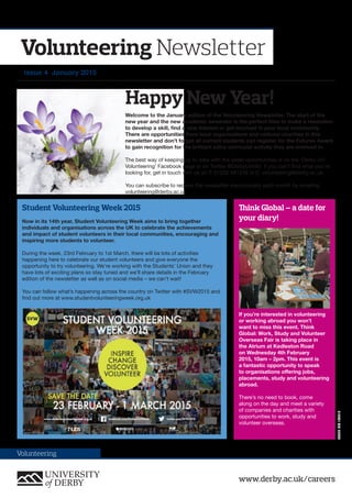 www.derby.ac.uk/careers
Volunteering
Volunteering Newsletter
Issue 4 January 2015
Welcome to the January edition of the Volunteering Newsletter. The start of the
new year and the new academic semester is the perfect time to make a resolution
to develop a skill, find a new interest or get involved in your local community.
There are opportunities from local organisations and national charities in this
newsletter and don’t forget all current students can register for the Futures Award
to gain recognition for the brilliant extra-curricular activity they are involved in.
The best way of keeping up to date with the latest opportunities is on the ‘Derby Uni
Volunteering’ Facebook page or on Twitter @DerbyUniVol. If you can’t find what you’re
looking for, get in touch with us on T: 01332 591316 or E: volunteering@derby.ac.uk
You can subscribe to receive the newsletter electronically each month by emailing
volunteering@derby.ac.uk
Student Volunteering Week 2015
Now in its 14th year, Student Volunteering Week aims to bring together
individuals and organisations across the UK to celebrate the achievements
and impact of student volunteers in their local communities, encouraging and
inspiring more students to volunteer.
During the week, 23rd February to 1st March, there will be lots of activities
happening here to celebrate our student volunteers and give everyone the
opportunity to try volunteering. We’re working with the Students’ Union and they
have lots of exciting plans so stay tuned and we’ll share details in the February
edition of the newsletter as well as on social media – we can’t wait!
You can follow what’s happening across the country on Twitter with #SVW2015 and
find out more at www.studentvolunteeringweek.org.uk
Think Global – a date for
your diary!
If you’re interested in volunteering
or working abroad you won’t
want to miss this event. Think
Global: Work, Study and Volunteer
Overseas Fair is taking place in
the Atrium at Kedleston Road
on Wednesday 4th February
2015, 10am – 2pm. This event is
a fantastic opportunity to speak
to organisations offering jobs,
placements, study and volunteering
abroad.
There’s no need to book, come
along on the day and meet a variety
of companies and charities with
opportunities to work, study and
volunteer overseas.
Happy New Year!
58677MC1/2015
 