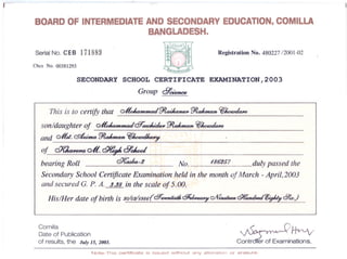 .-
BOARDOF INTERMEDIATEAND SECONDARYEDUCATION.COMILLA
BANGLADESH.
Registration No. 48022712001-02Serial No. CEB 171889
Cbcs No. 00381293
SECONDARY SCHOOL CERTIFICATE EXAMINATION,2003
Group clJ'cUmce
This is to certify that ~~~ ~~
son/daughterof ~QT~~~~
and GIU.~~~~
of ~G-It.~clJ'ckd
b~aring Roll ~-2 No. 186'257 duly passed the
Secondary School Certificate Examination held in the month of March -April,2003
and secured G.P. A. 3.38 in the scale of 5.00.
His/Her date of birth is 20/0VI.986'(QT~Qfi~C2/V~~'iff~6/,;,;)
I
Camilla
Date of Publication
of results,the July15,2003. c~~Note- This certificate is issued without any alteration or erasure.
 