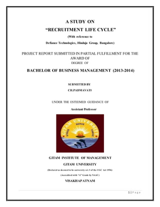 1 | P a g e
A STUDY ON
“RECRUITMENT LIFE CYCLE”
(With reference to
Defiance Technologies, Hinduja Group, Bangalore)
PROJECT REPORT SUBMITTED IN PARTIAL FULFILLMENT FOR THE
AWARD OF
DEGREE OF
BACHELOR OF BUSINESS MANAGEMENT (2013-2014)
SUBMITTED BY
CH.PADMAVATI
UNDER THE ESTEEMED GUIDANCE OF
Assistant Professor
GITAM INSTITUTE OF MANAGEMENT
GITAM UNIVERSITY
(Declared as deemed to be university u/s 3 of the UGC Act 1956)
(Accredited with “A” Grade by NAAC)
VISAKHAPATNAM
 