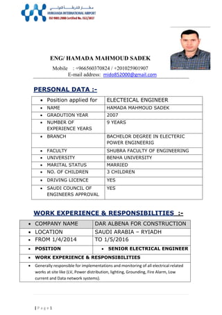 1| P a g e
ENG/ HAMADA MAHMOUD SADEK
Mobile : +966560370824 / +201025901907
mido852000@gmail.commail address:-E
PERSONAL DATA :-
ELECTEICAL ENGINEER Position applied for
HAMADA MAHMOUD SADEK NAME
2007 GRADUTION YEAR
9 YEARS NUMBER OF
EXPERIENCE YEARS
BACHELOR DEGREE IN ELECTERIC
POWER ENGINEERIG
 BRANCH
SHUBRA FACULTY OF ENGINEERING FACULTY
BENHA UNIVERSITY UNIVERSITY
MARRIED MARITAL STATUS
3 CHILDREN NO. OF CHILDREN
YES DRIVING LICENCE
YES SAUDI COUNCIL OF
ENGINEERS APPROVAL
WORK EXPERIENCE & RESPONSIBILITIES :-
DAR ALBENA FOR CONSTRUCTION COMPANY NAME
SAUDI ARABIA – RYIADH LOCATION
TO 1/5/2016 FROM 1/4/2014
 SENIOR ELECTRICAL ENGINEER POSITION
 WORK EXPERIENCE & RESPONSIBILITIES
 Generally responsible for implementations and monitoring of all electrical related
works at site like (LV, Power distribution, lighting, Grounding, Fire Alarm, Low
current and Data network systems).
 