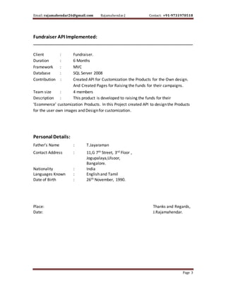 Email: rajamahendar26@gmail.com Rajamahendar.J Contact: +91-9731970518
Page 3
Fundraiser API Implemented:
________________________________________________________________________
Client : Fundraiser.
Duration : 6 Months
Framework : MVC
Database : SQL Server 2008
Contribution : Created API for Customization the Products for the Own design.
And Created Pages for Raising the Funds for their campaigns.
Team size : 4 members
Description : This product is developed to raising the funds for their
‘Ecommerce’ customization Products. In this Project created API to design the Products
for the user own images and Design for customization.
Personal Details:
Father’s Name : T.Jayaraman
Contact Address : 11,G 7th Street, 3rd Floor ,
Jogupalaya,Ulsoor,
Bangalore.
Nationality : India
Languages Known : English and Tamil
Date of Birth : 26th November, 1990.
Place: Thanks and Regards,
Date: J.Rajamahendar.
 