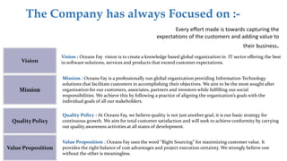 The Company has always Focused on :-
Every effort made is towards capturing the
expectations of the customers and adding value to
their business.
Vision : Oceans Fay vision is to create a knowledge based global organization in IT sector offering the best
in software solutions, services and products that exceed customer expectations.
Mission : Oceans Fay is a professionally run global organization providing Information Technology
solutions that facilitate customers in accomplishing their objectives. We aim to be the most sought after
organization for our customers, associates, partners and investors while fulfilling our social
responsibilities. We achieve this by following a practice of aligning the organization’s goals with the
individual goals of all our stakeholders.
Quality Policy : At Oceans Fay, we believe quality is not just another goal; it is our basic strategy for
continuous growth. We aim for total customer satisfaction and will seek to achieve conformity by carrying
out quality awareness activities at all states of development.
Value Proposition : Oceans Fay uses the word “Right Sourcing” for maximizing customer value. It
provides the right balance of cost advantages and project execution certainty. We strongly believe one
without the other is meaningless.
 