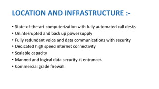 LOCATION AND INFRASTRUCTURE :-
• State-of-the-art computerization with fully automated call desks
• Uninterrupted and back up power supply
• Fully redundant voice and data communications with security
• Dedicated high speed internet connectivity
• Scalable capacity
• Manned and logical data security at entrances
• Commercial grade firewall
 