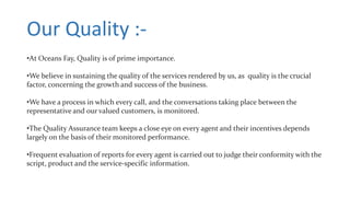 Our Quality :-
•At Oceans Fay, Quality is of prime importance.
•We believe in sustaining the quality of the services rendered by us, as quality is the crucial
factor, concerning the growth and success of the business.
•We have a process in which every call, and the conversations taking place between the
representative and our valued customers, is monitored.
•The Quality Assurance team keeps a close eye on every agent and their incentives depends
largely on the basis of their monitored performance.
•Frequent evaluation of reports for every agent is carried out to judge their conformity with the
script, product and the service-specific information.
 