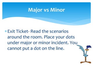 Exit Ticket- Read the scenarios
around the room. Place your dots
under major or minor incident. You
cannot put a dot on the line.
Major vs Minor
 