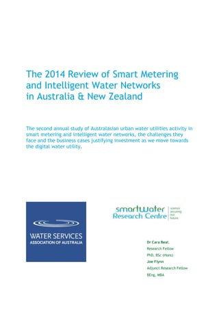 The 2014 Review of Smart Metering
and Intelligent Water Networks
in Australia & New Zealand
The second annual study of Australasian urban water utilities activity in
smart metering and intelligent water networks, the challenges they
face and the business cases justifying investment as we move towards
the digital water utility.
Dr Cara Beal,
Research Fellow
PhD, BSc (Hons)
Joe Flynn
Adjunct Research Fellow
BEng, MBA
 
