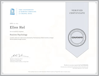 APRIL 10, 2015
Ellen Hol
Positive Psychology
a 6 week online non-credit course authorized by The University of North Carolina at Chapel
Hill and offered through Coursera
has successfully completed
Barbara L. Fredrickson, Ph.D.
Department of Psychology
University of North Carolina at Chapel Hill
Verify at coursera.org/verify/T93VXRM3WQ
Coursera has confirmed the identity of this individual and
their participation in the course.
This certificate does not confer University of North Carolina at Chapel Hill credit or student status.
 