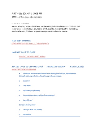 ARTHUR KAMAU NGERU
EMAIL: Arthur.mopao@gmail.com
PERSONAL SUMMARY
Award winning, professional and hardworking individual with vast skill set and
experience in the Television, radio, print, events, music industry, marketing,
public relations, VAS and project management and social media.
MAY 2014 TO DATE
CONTENTPROVIDERTOZUKUTV CHANNELAFRICA
JANUARY 2015 TO DATE
CONTENT PROVIDER MNET AFRICA
AUGUST 2013 TO JANUARY 2014 STANDARD GROUP Nairobi, Kenya
BROADCASTCREATIVEMANAGER
• Produced anddirected numerousTV showsfrom concept,development
throughto final production.Key showsproduced include:
o Baseline
o The Diary
o Africakings ofcomedy
o PamojaPeace Concert (Live Transmission)
o JazaMistari
Conceptdevelopment
o JalangoWithThe Money
o mshamba
 