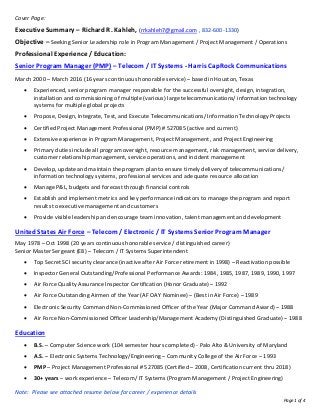 Page 1 of 4
Cover Page:
Executive Summary – Richard R. Kahleh, (rrkahleh7@gmail.com , 832-600-1330)
Objective – Seeking Senior Leadership role in Program Management / Project Management / Operations
Professional Experience / Education:
Senior Program Manager (PMP) – Telecom / IT Systems - Harris CapRock Communications
March 2000 – March 2016 (16 years continuous honorable service) – based in Houston, Texas
• Experienced, senior program manager responsible for the successful oversight, design, integration,
installation and commissioning of multiple (various) large telecommunications/ information technology
systems for multiple global projects
• Propose, Design, Integrate, Test, and Execute Telecommunications/ Information Technology Projects
• Certified Project Management Professional (PMP) # 527085 (active and current)
• Extensive experience in Program Management, Project Management, and Project Engineering
• Primary duties include all program oversight, resource management, risk management, service delivery,
customer relationship management, service operations, and incident management
• Develop, update and maintain the program plan to ensure timely delivery of telecommunications/
information technology systems, professional services and adequate resource allocation
• Manage P&L, budgets and forecast through financial controls
• Establish and implement metrics and key performance indicators to manage the program and report
results to executive management and customers
• Provide visible leadership and encourage team innovation, talent management and development
United States Air Force – Telecom / Electronic / IT Systems Senior Program Manager
May 1978 – Oct 1998 (20 years continuous honorable service / distinguished career)
Senior Master Sergeant (E8) – Telecom / IT Systems Superintendent
• Top Secret SCI security clearance (inactive after Air Force retirement in 1998) – Reactivation possible
• Inspector General Outstanding/Professional Performance Awards: 1984, 1985, 1987, 1989, 1990, 1997
• Air Force Quality Assurance Inspector Certification (Honor Graduate) – 1992
• Air Force Outstanding Airmen of the Year (AF OAY Nominee) – (Best in Air Force) – 1989
• Electronic Security Command Non-Commissioned Officer of the Year (Major Command Award) – 1988
• Air Force Non-Commissioned Officer Leadership/Management Academy (Distinguished Graduate) – 1988
Education
• B.S. – Computer Science work (104 semester hours completed) - Palo Alto & University of Maryland
• A.S. – Electronic Systems Technology/Engineering – Community College of the Air Force – 1993
• PMP – Project Management Professional # 527085 (Certified – 2008, Certification current thru 2018)
• 30+ years – work experience – Telecom/ IT Systems (Program Management / Project Engineering)
Note: Please see attached resume below for career / experience details
 