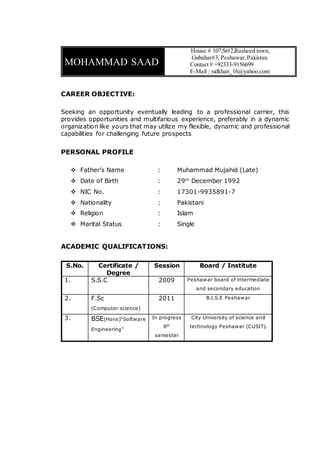 MOHAMMAD SAAD
House # 107,St#2,Rasheed town,
Gubahar#3, Peshawar,Pakistan.
Contact # +92333-9156699
E-Mail : sidkhan_16@yahoo.com
CAREER OBJECTIVE:
Seeking an opportunity eventually leading to a professional carrier, this
provides opportunities and multifarious experience, preferably in a dynamic
organization like yours that may utilize my flexible, dynamic and professional
capabilities for challenging future prospects
PERSONAL PROFILE
 Father’s Name : Muhammad Mujahid (Late)
 Date of Birth : 29th
December 1992
 NIC No. : 17301-9935891-7
 Nationality : Pakistani
 Religion : Islam
 Marital Status : Single
ACADEMIC QUALIFICATIONS:
S.No. Certificate /
Degree
Session Board / Institute
1. S.S.C 2009 Peshawar board of intermediate
and secondary education
2. F.Sc
(Computer science)
2011 B.I.S.E Peshawar
3. BSE(Hons)“Software
Engineering”
In progress
8th
semester
City University of science and
technology Peshawar (CUSIT).
 