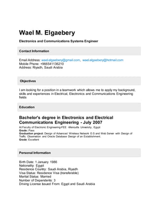 Wael M. Elgaebery
Electronics and Communications Systems Engineer
Contact Information
Email Address: wael.elgaebery@gmail.com, wael.elgaebery@hotmail.com
Mobile Phone: +966541136210
Address: Riyadh, Saudi Arabia
Objectives
I am looking for a position in a teamwork which allows me to apply my background,
skills and experiences in Electrical, Electronics and Communications Engineering
fields
Education
Bachelor's degree in Electronics and Electrical
Communications Engineering - July 2007
At Faculty of Electronic Engineering-FEE -Menoufia University, Egypt
Grade: Pass
Graduation project: Design of Advanced Wireless Network O.S and Web Server with Design of
Traffic Observation and Oracle Database Design of an Establishment.
Grade: Excellent
Personal Information
Birth Date: 1 January 1986
Nationality: Egypt
Residence Country: Saudi Arabia, Riyadh
Visa Status: Residence Visa (transferable)
Marital Status: Married
Number of Dependents: 3
Driving License Issued From: Egypt and Saudi Arabia
 