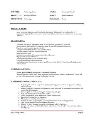 Technology Intern Page 1
JOB TITLE: Technology Intern STATUS: Nonexempt / At-will
REPORTS TO: IT Project Manager TERMS: Hourly / Part-time
DEPARTMENT: Technology PAY GRADE: Hourly
PRIMARY PURPOSE:
Assist technology department staff members in their duties. This includes but not limited to PC
deployment, helpdesk, district inventory. Assist users with computer hardware and software problems and
questions.
QUALIFICATIONS:
Enrolled in high school, community college or undergraduate program at an university
Well-developed understanding of and experience in the use of PC hardware and software
Experience with computer repair (preferred)
Ability to analyze problems and select corrective action
Ability to organize tasks and work independently
Good manual dexterity
Ability to communicate effectively (both verbally and written)
Highly self-motivated and directed
Strong organizational skills and attention to detail
Exceptional customer service orientation
Such additions and alternatives to the above qualifications as the Board of Trustees may find appropriate
and acceptable
WORKING CONDITIONS:
Mental Demands/Physical Demands/Environmental Factors:
Maintain emotional control under stress. Prolonged use of computer; repetitive hand motions. Lifting and
moving of heavy equipment; stooping, bending and kneeling.
MAJOR RESPONSIBILITIES AND DUTIES:
1. Supporting PC hardware components, desktop operating system software an application software
when necessary
2. Properly install new computers, verify they can log in and access the network and then uninstall and
remove the old equipment.
3. Inform supervisor of any technology issues that arise on the job.
4. Help with district wide inventory when needed.
5. Strong understanding of the organization’s goals and objectives.
6. Exceptional customer service orientation.
7. Maintain confidentiality of information
8. Perform all duties assigned by the Technology Department or the building principal.
9. Meet regular and predictable attendance requirements.
10. Observe all safety rules and keep work area clean and orderly at all times.
11. Comply with policies established by federal and state law, State Board of Education rule, and local
board policy.
 