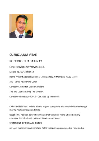 CURRICULUM VITAE
ROBERTO TEJADA UNAY
E-mail :unayroberto972@yahoo.com
Mobile no.+97433475614
Home Present Address: Zone 56 - Alkhulaifat / Al Mamoura / Abu Street
340 - Salwa Road Doha Qatar
Company: Almuftah Group Company
Tire and Lubricant Oil ( Tire Division )
Company Joined: April 2015 - Oct.2015 up to Present
CAREER OBJECTIVE: to lend a hand in your company's mission and vission through
sharing my knowledge and skills.
OBJECTIVE: Position as tire tiechnician that will allow me to utilize both my
extensive technicial and customer service experience
STATEMENT OF PRIMARY DUTIES
perform customer service include flat tires repair,replacement,tire rotation,tire
 