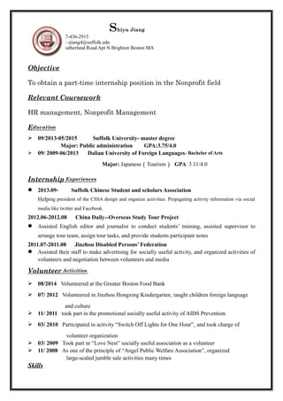 Shiyu Jiang 
Mobile: 917-436-2915 
E-mail: sjiang4@suffolk.edu 
Add: 127 Sutherland Road Apt N Brighton Boston MA 
Objective 
To obtain a part-time internship position in the Nonprofit field 
Relevant Coursework 
HR management, Nonprofit Management 
E ducation 
 09/2013-05/2015 Suffolk University- master degree 
Major: Public administration GPA:3.75/4.0 
 09/ 2009-06/2013 Dalian University of Foreign Languages- Bachelor of Arts 
Major: Japanese（Tourism） GPA: 3.11/4.0 
Internship Experiences 
 2013.09- Suffolk Chinese Student and scholars Association 
Helping president of the CSSA design and organize activities. Propagating activity information via social 
media like twitter and Facebook. 
2012.06-2012.08 China Daily--Overseas Study Tour Project 
 Assisted English editor and journalist to conduct students’ training, assisted supervisor to 
arrange tour team, assign tour tasks, and provide students participant notes 
2011.07-2011.08 Jinzhou Disabled Persons’ Federation 
 Assisted their staff to make advertising for socially useful activity, and organized activities of 
volunteers and negotiation between volunteers and media 
Volunteer Activities 
 08/2014 Volunteered at the Greater Boston Food Bank 
 07/ 2012 Volunteered in Jinzhou Hongxing Kindergarten, taught children foreign language 
and culture 
 11/ 2011 took part in the promotional socially useful activity of AIDS Prevention 
 03/ 2010 Participated in activity “Switch Off Lights for One Hour”, and took charge of 
volunteer organization 
 03/ 2009 Took part in “Love Nest” socially useful association as a volunteer 
 11/ 2008 As one of the principle of “Angel Public Welfare Association”, organized 
large-scaled jumble sale activities many times 
Skills 
 