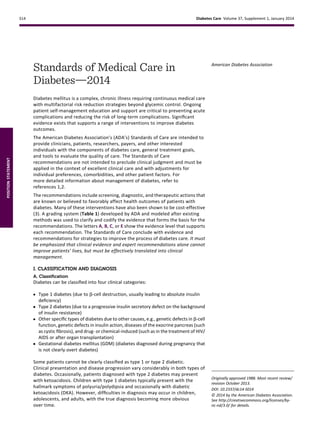 Standards of Medical Care in
Diabetesd2014
Diabetes mellitus is a complex, chronic illness requiring continuous medical care
with multifactorial risk reduction strategies beyond glycemic control. Ongoing
patient self-management education and support are critical to preventing acute
complications and reducing the risk of long-term complications. Signiﬁcant
evidence exists that supports a range of interventions to improve diabetes
outcomes.
The American Diabetes Association’s (ADA’s) Standards of Care are intended to
provide clinicians, patients, researchers, payers, and other interested
individuals with the components of diabetes care, general treatment goals,
and tools to evaluate the quality of care. The Standards of Care
recommendations are not intended to preclude clinical judgment and must be
applied in the context of excellent clinical care and with adjustments for
individual preferences, comorbidities, and other patient factors. For
more detailed information about management of diabetes, refer to
references 1,2.
The recommendations include screening, diagnostic, and therapeutic actions that
are known or believed to favorably affect health outcomes of patients with
diabetes. Many of these interventions have also been shown to be cost-effective
(3). A grading system (Table 1) developed by ADA and modeled after existing
methods was used to clarify and codify the evidence that forms the basis for the
recommendations. The letters A, B, C, or E show the evidence level that supports
each recommendation. The Standards of Care conclude with evidence and
recommendations for strategies to improve the process of diabetes care. It must
be emphasized that clinical evidence and expert recommendations alone cannot
improve patients’ lives, but must be effectively translated into clinical
management.
I. CLASSIFICATION AND DIAGNOSIS
A. Classiﬁcation
Diabetes can be classiﬁed into four clinical categories:
c Type 1 diabetes (due to b-cell destruction, usually leading to absolute insulin
deﬁciency)
c Type 2 diabetes (due to a progressive insulin secretory defect on the background
of insulin resistance)
c Other speciﬁc types of diabetes due to other causes, e.g., genetic defects in b-cell
function, genetic defects in insulin action, diseases of the exocrine pancreas (such
as cystic ﬁbrosis), and drug- or chemical-induced (such as in the treatment of HIV/
AIDS or after organ transplantation)
c Gestational diabetes mellitus (GDM) (diabetes diagnosed during pregnancy that
is not clearly overt diabetes)
Some patients cannot be clearly classiﬁed as type 1 or type 2 diabetic.
Clinical presentation and disease progression vary considerably in both types of
diabetes. Occasionally, patients diagnosed with type 2 diabetes may present
with ketoacidosis. Children with type 1 diabetes typically present with the
hallmark symptoms of polyuria/polydipsia and occasionally with diabetic
ketoacidosis (DKA). However, difﬁculties in diagnosis may occur in children,
adolescents, and adults, with the true diagnosis becoming more obvious
over time.
Originally approved 1988. Most recent review/
revision October 2013.
DOI: 10.2337/dc14-S014
© 2014 by the American Diabetes Association.
See http://creativecommons.org/licenses/by-
nc-nd/3.0/ for details.
American Diabetes Association
S14 Diabetes Care Volume 37, Supplement 1, January 2014
POSITIONSTATEMENT
 