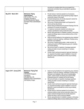 accurate and complete before they are accepted from
construction and before they are submitted to operations
department.
May 2012 ~ March 2013 Mechanical / Piping
Superintendent
NES GLOBAL PTE. LTD.
Singapore seconded to
BC PETROLIUM (EVP BALAI
MUTIARA FPSO CONVERSION
Project
• Provide hands on technical assistant to all contractors
whatever problems arises during engineering design stage &
construction phase of the project.
• Evaluate discrepancies and provide proposal to resolve the
issue on site to avoid any delayed.
• Site survey of Existing piping system and Equipment for
marine and top side process.
• Review Piping and Mechanical Equipment Drawings from the
contractors for comment and approval.
• To implement construction standard and codes as per
company specifications during construction phase.
• Monitor piping fabrication & installation progress; verify piping
material and fittings status to ensure delivery will be on time
as per schedule.
• Assist and giving feedback to the engineering group whatever
problems on site such clashing, modification of piping during
fabrication and installation.
• Site survey of existing piping system, create isometric 3d
drawing and submit to PDS Engineering group for modeling
and as built drawing.
• Site visit and hands on inspection of package equipment,
rotating and static to ensure everything is in company
requirements.
• Counter check mechanical equipment approved drawing lay
out, equipment foundation support installation to insure all
piping tie in points coordinates are correct as per drawing
requirements.
August 2011~ January 2012 Mechanical / Piping Field
Engineer
AIR ENERGI Singapore
seconded to
DPS BRISTOL LTD.
BIRANTAI FPSO CONVERSION
(PETROPAC) Project
• Assist and giving feedback to the engineering group whatever
problems on site such clashing, modification of piping during
fabrication and installation. Site survey of existing piping
system, create isometric 3d drawing and submit to PDS
Engineering group for modeling and as built drawing.
• Site visit and hands on inspection of package equipment,
rotating and static to ensure everything is in company
requirements.
• Counter check mechanical equipment approved drawing lay
out, equipment foundation support installation to insure all
piping tie in points coordinates are correct as per drawing
requirements.
• Provide hands on technical assistant to all contractors
whatever problems arises during construction phase of the
project. Evaluate discrepancies and provide proposal to
resolve the issue on site to avoid any delayed.
• Monitor piping fabrication & installation progress; verify piping
material and fittings status to ensure delivery will be on time
Page 3
 