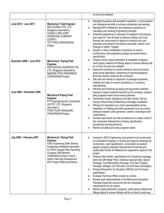 to avoid any delayed.
June 2010 ~ June 2011
December 2009 ~ June 2010
June 2009 ~ November 2009
Mechanical Field Engineer
NES GLOBAL PTE. LTD.
Singapore seconded to
HOANG LONG JOINT
OPERATING COMPANY
(CLIENT)
TGT FPSO CONVERSION
Project
Mechanical / Piping Field
Engineer
RESOURCES UNLIMITED PTE.
LTD. Singapore seconded to
MAERSK FPSO PERIGRENO
CONVERSION Project
Mechanical /Piping Field
Engineer
PTT Engineering and Consultants
(S) PTE. LTD. Singapore
seconded to
FPSO FOUR VANGAURD
CONVERSION Project
• Managed Suppliers with excellent negotiation, communication
and interpersonal skills to achieve substantial cost savings.
• Managed Bill of Material’s and extensive experience in
managing and tracking Engineering changes.
• Extensive experience in execution of programs and projects
that meet On Time & Order to Delivery Quality and Cost
Review and recommend or approve contracts and cost
estimates and present and explain proposals, reports, and
findings to clients. Targets.
• Specify or direct modification of products to ensure
conformance with engineering design and performance
specification
• Closely monitor piping fabrication & installation progress;
verify piping material and fittings status to ensure delivery will
be on time to avoid any delayed.
• Assist the contractor to resolve whatever technical issues
arise during fabrication, answering all mechanical/piping
technical queries raised by the contractor.
• Site visit and hands on inspection of package equipment,
rotating and static to ensure everything is in company
requirements.
• Planned and Schedule all piping and equipment activities
basing on target schedule required by the company, prepare
daily progress report actual versus planned.
• Coordinate Vendor Assistance and Site Vendor Call Up
during Critical Phase of Machinery Packages Installation
• Witness for inspection as a client representative during
installation of rotating and static equipment such as pumps,
pressure vessels, turbo generator, coolers, exchangers and
compressors.
• Conduct spot check and site surveillance as a daily routine if
the contractors followed the company specification,
procedures and requirements.
• Monitor job status and daily progress report.
July 2006 ~ February 2007 Mechanical / Piping Field
Engineer
OAG Engineering SDN. Berhad.
Kualalumpor Malaysia Seconded
to CHOC Carigali Hess Operating
Company SDN Berhad.
CAKRAWALA Brown Field &
Green Field Gas Development
EPC Project Offshore/Onshore.
• Involved in EPC Engineering, procurement and construction
as a discipline Engineer, to review and approve drawings for
construction, work specification, construction procedure
against company standard requirement & Evaluate and
qualify Bed Tender for Material and equipment supply for the
project.
• Prepare data sheets / specifications for Equipment package
items like DM Water Plant, Chemical Injection Skid, Glycol
Package, Fuel Dehydration Package, Fuel Gas Treating
Package, Nitrogen Unit, RO plant unit and Heat Exchangers.
• Prepare Requisition for Quotation (RFQ’S) and Purchase
specification.
• Evaluate Technical Offers provide by vendor.
• Review work responsibilities of the Mechanical discipline /
Package Equipment personnel and the manpower
requirements for the project.
• Monitor piping fabrication progress; verify piping material and
fittings status to ensure delivery will be on time to avoid any
Page 4
 