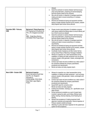 delayed.
• Assist the contractor to resolve whatever technical issues
arise during fabrication, answering all mechanical/piping
technical queries raised by the contractor.
• Site visit and hands on inspection of package equipment,
rotating and static to ensure everything is in company
requirements.
• Planned and Schedule all piping and equipment activities
basing on target schedule required by the company, prepare
daily progress report actual versus planned.
December 2005 ~ February
2006
Mechanical / Piping Supervisor
PTT Engineering Consultants (S)
PTE. LTD. Singapore seconded
to
SBM – Single Buoy Mooring
CAFIXABA FPSO Project Brazil
• Closely monitor piping fabrication & installation progress;
verify piping material and fittings status to ensure delivery will
be on time to avoid any delayed.
• Assist the contractor to resolve whatever technical issues
arise during fabrication, answering all mechanical/piping
technical queries raised by the contractor.
• Site visit and hands on inspection of package equipment,
rotating and static to ensure everything is in company
requirements.
• Planned and Schedule all piping and equipment activities
basing on target schedule required by the company, prepare
daily progress report actual versus planned.
• Coordinate Vendor Assistance and Site Vendor Call Up
during Critical Phase of Machinery Packages Installation
• Witness for inspection as a client representative during
installation of rotating and static equipment such as pumps,
pressure vessels, turbo generator, coolers, exchangers and
compressors.
• Conduct spot check and site surveillance as a daily routine if
the contractors followed the company specification,
procedures and requirements.
• Monitor job status and daily progress report. .
March 2004 ~ October 2005 Mechanical Inspector
Brunel International South East
Asia Pte. Ltd. Singapore
Seconded to
EXXON MOBIL FPSO ERHA
Deep Water Lagos Nigeria
Project
• Witness for inspection as a client representative during
installation of rotating and static equipment such as pumps,
pressure vessels, turbo generator, coolers, exchangers and
compressors.
• Conduct spot check and site surveillance as a daily routine if
the contractors followed the company specification,
procedures and requirements.
• Issued NCR report for corrective action.
Monitor job status and daily progress.
• Auditing documentation, drawings, and specification as per
latest revision.
• During mechanical completion as a part of project team
involved in piping line walk, punch listing, Witness hydro
testing, flushing, chemical cleaning, hot oil flushing & air
blowing.
• Witness final acceptance of rotating equipment shaft
alignment, levelness and preservation, internal inspection of
Pressure vessels cooler& exchanger.
• Attending Try party walk down inspection for the system/sub
system for final acceptance.
Page 5
 