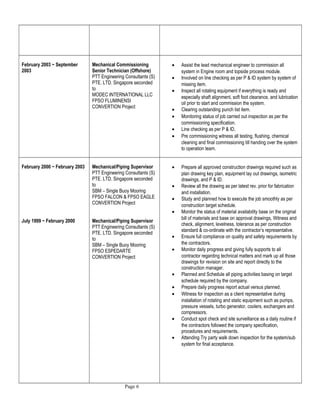 February 2003 ~ September
2003
Mechanical Commissioning
Senior Technician (Offshore)
PTT Engineering Consultants (S)
PTE. LTD. Singapore seconded
to
MODEC INTERNATIONAL LLC
FPSO FLUMINENSI
CONVERTION Project
• Assist the lead mechanical engineer to commission all
system in Engine room and topside process module.
• Involved on line checking as per P & ID system by system of
missing item.
• Inspect all rotating equipment if everything is ready and
especially shaft alignment, soft foot clearance, and lubrication
oil prior to start and commission the system.
• Clearing outstanding punch list item.
• Monitoring status of job carried out inspection as per the
commissioning specification.
• Line checking as per P & ID,
• Pre commissioning witness all testing, flushing, chemical
cleaning and final commissioning till handing over the system
to operation team.
February 2000 ~ February 2003
July 1999 ~ February 2000
Mechanical/Piping Supervisor
PTT Engineering Consultants (S)
PTE. LTD. Singapore seconded
to
SBM – Single Buoy Mooring
FPSO FALCON & FPSO EAGLE
CONVERTION Project
Mechanical/Piping Supervisor
PTT Engineering Consultants (S)
PTE. LTD. Singapore seconded
to
SBM – Single Buoy Mooring
FPSO ESPEDARTE
CONVERTION Project
• Prepare all approved construction drawings required such as
plan drawing key plan, equipment lay out drawings, isometric
drawings, and P & ID.
• Review all the drawing as per latest rev. prior for fabrication
and installation.
• Study and planned how to execute the job smoothly as per
construction target schedule.
• Monitor the status of material availability base on the original
bill of materials and base on approval drawings, Witness and
check, alignment, levelness, tolerance as per construction
standard & co-ordinate with the contractor’s representative.
• Ensure full compliance on quality and safety requirements by
the contractors.
• Monitor daily progress and giving fully supports to all
contractor regarding technical matters and mark up all those
drawings for revision on site and report directly to the
construction manager.
• Planned and Schedule all piping activities basing on target
schedule required by the company.
• Prepare daily progress report actual versus planned.
• Witness for inspection as a client representative during
installation of rotating and static equipment such as pumps,
pressure vessels, turbo generator, coolers, exchangers and
compressors.
• Conduct spot check and site surveillance as a daily routine if
the contractors followed the company specification,
procedures and requirements.
• Attending Try party walk down inspection for the system/sub
system for final acceptance.
Page 6
 