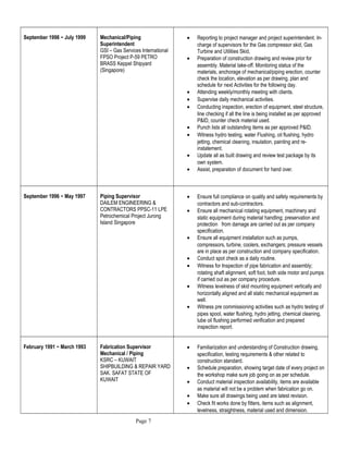 September 1998 ~ July 1999 Mechanical/Piping
Superintendent
GSI – Gas Services International
FPSO Project P-59 PETRO
BRASS Keppel Shipyard
(Singapore)
• Reporting to project manager and project superintendent. In-
charge of supervisors for the Gas compressor skid, Gas
Turbine and Utilities Skid,
• Preparation of construction drawing and review prior for
assembly. Material take-off. Monitoring status of the
materials, anchorage of mechanical/piping erection, counter
check the location, elevation as per drawing, plan and
schedule for next Activities for the following day.
• Attending weekly/monthly meeting with clients.
• Supervise daily mechanical activities.
• Conducting inspection, erection of equipment, steel structure,
line checking if all the line is being installed as per approved
P&ID, counter check material used.
• Punch lists all outstanding items as per approved P&ID.
• Witness hydro testing, water Flushing, oil flushing, hydro
jetting, chemical cleaning, insulation, painting and re-
instatement.
• Update all as built drawing and review test package by its
own system.
• Assist, preparation of document for hand over.
September 1996 ~ May 1997 Piping Supervisor
DAILEM ENGINEERING &
CONTRACTORS PPSC-11 LPE
Petrochemical Project Jurong
Island Singapore
• Ensure full compliance on quality and safety requirements by
contractors and sub-contractors.
• Ensure all mechanical rotating equipment, machinery and
static equipment during material handling; preservation and
protection from damage are carried out as per company
specification.
• Ensure all equipment installation such as pumps,
compressors, turbine, coolers, exchangers; pressure vessels
are in place as per construction and company specification.
• Conduct spot check as a daily routine.
• Witness for Inspection of pipe fabrication and assembly;
rotating shaft alignment, soft foot, both side motor and pumps
if carried out as per company procedure.
• Witness levelness of skid mounting equipment vertically and
horizontally aligned and all static mechanical equipment as
well.
• Witness pre commissioning activities such as hydro testing of
pipes spool, water flushing, hydro jetting, chemical cleaning,
lube oil flushing performed verification and prepared
inspection report.
February 1991 ~ March 1993 Fabrication Supervisor
Mechanical / Piping
KSRC – KUWAIT
SHIPBUILDING & REPAIR YARD
SAK. SAFAT STATE OF
KUWAIT
• Familiarization and understanding of Construction drawing,
specification, testing requirements & other related to
construction standard.
• Schedule preparation, showing target date of every project on
the workshop make sure job going on as per schedule.
• Conduct material inspection availability, items are available
as material will not be a problem when fabrication go on.
• Make sure all drawings being used are latest revision.
• Check fit works done by fitters, items such as alignment,
levelness, straightness, material used and dimension.
Page 7
 