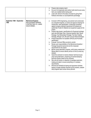 • Prepare daily progress report.
• Do punch list especially tanks before hydro test be sure every
items are installed before testing start.
• Liaise with clients for the status of project by giving them
firsthand information on accomplishment percentage.
September 1988 ~ September
1990
Mechanical Engineer
MS ALSUWAIDI GENERAL
CONTRACTING CO. JUBAIL
SAUDI ARABIA.
• Involved in EPC Engineering, procurement and construction
as a discipline Engineer, to review and approve drawings for
construction, work specification, construction procedure
against company standard requirement & Evaluate and
qualify Bed Tender for Material and equipment supply for the
project.
• Prepare data sheets / specifications for Equipment package
items like DM Water Plant, Chemical Injection Skid, Glycol
Package, Fuel Dehydration Package, Fuel Gas Treating
Package, Nitrogen Unit, RO plant unit and Heat Exchangers.
• Prepare Requisition for Quotation (RFQ’S) and Purchase
specification.
• Evaluate Technical Offers provide by vendor.
• Review work responsibilities of the Mechanical discipline /
Package Equipment personnel and the manpower
requirements for the project.
• Monitor piping fabrication progress; verify piping material and
fittings status to ensure delivery will be on time to avoid any
delayed.
• Assist the contractor to resolve whatever technical issues
arise during fabrication, answering all mechanical/piping
technical queries raised by the contractor.
• Site visit and hands on inspection of package equipment,
rotating and static to ensure everything is in company
requirements.
• Planned and Schedule all piping and equipment activities
basing on target schedule required by the company, prepare
daily progress report actual versus planned.
Page 8
 