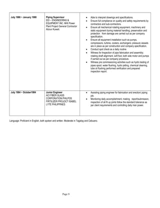 July 1986 ~ January 1988 Piping Supervisor
EEI – ENGINEERING &
EQUIPMENT INC. MHI Power
Plant Project General Contractor
Alzour Kuwait.
• Able to interpret drawings and specifications.
• Ensure full compliance on quality and safety requirements by
contractors and sub-contractors.
• Ensure all mechanical rotating equipment, machinery and
static equipment during material handling; preservation and
protection from damage are carried out as per company
specification.
• Ensure all equipment installation such as pumps,
compressors, turbine, coolers, exchangers; pressure vessels
are in place as per construction and company specification.
• Conduct spot check as a daily routine.
• Witness for Inspection of pipe fabrication and assembly;
rotating shaft alignment, soft foot, both side motor and pumps
if carried out as per company procedure.
• Witness pre commissioning activities such as hydro testing of
pipes spool, water flushing, hydro jetting, chemical cleaning,
lube oil flushing performed verification and prepared
inspection report.
July 1984 ~ October1984 Junior Engineer
ACI FIBER GLASS
CORPORATION PHILPOS
FIRTILIZER PROJOCT ISABEL
LYTE PHILIPPINES
• Assisting piping engineer for fabrication and erection/ piping
job.
• Monitoring daily accomplishment, making report/submission,
inspection of all fit up joints follow the standard tolerance as
per client requirements and controlling daily man power.
Language: Proficient in English, both spoken and written. Moderate in Tagalog and Cebuano.
Page 9
 