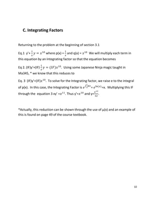 10
C. Integrating Factors
Returning to the problem at the beginning of section 3.1
Eq.1 y’+ where p(x) = and q(x) = We will multiply each term in
this equation by an Integrating factor so that the equation becomes
Eq 2. (IF)y’+(IF) ( ) . Using some Japanese Ninja magic taught in
Ma345, * we know that this reduces to
Eq. 3 (IF)y’=(IF) To solve for the Integrating factor, we raise e to the integral
of p(x). In this case, the Integrating Factor is ∫
= ( )
=x. Multiplying this IF
through the equation 3 xy’ = . Thus y’= and y= .
*Actually, this reduction can be shown through the use of µ(x) and an example of
this is found on page 49 of the course textbook.
 