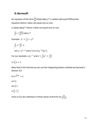 11
D.Bernoulli
An equation of the form +P(x)y=Q(x) is called a Bernoulli Differential
Equation where n does not equal zero or one.
y’=p(x)y+q(x) where n does not equal zero or one.
( )
+q(x)
Example:
-1
Let u = and u’=(1-n) ( )( )
For our example, u= and u’ =
u’+
Note that in this format we can use the integrating factors method we learned in
Section 3:4.
IF= ∫
xu’=x
xu=∫
u=
since y=1/u we substitute in those values and arrive at .
 