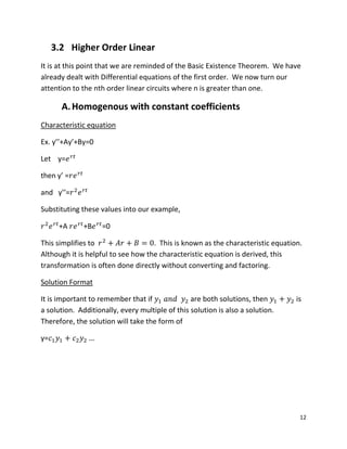 12
3.2 Higher Order Linear
It is at this point that we are reminded of the Basic Existence Theorem. We have
already dealt with Differential equations of the first order. We now turn our
attention to the nth order linear circuits where n is greater than one.
A.Homogenous with constant coefficients
Characteristic equation
Ex. y’’+Ay’+By=0
Let y=
then y’ =
and y’’=
Substituting these values into our example,
+A +B =0
This simplifies to . This is known as the characteristic equation.
Although it is helpful to see how the characteristic equation is derived, this
transformation is often done directly without converting and factoring.
Solution Format
It is important to remember that if are both solutions, then is
a solution. Additionally, every multiple of this solution is also a solution.
Therefore, the solution will take the form of
y=
 