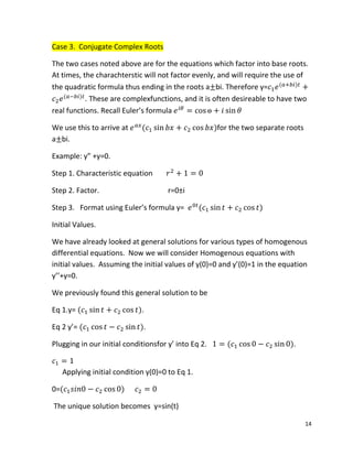 14
Case 3. Conjugate Complex Roots
The two cases noted above are for the equations which factor into base roots.
At times, the charachterstic will not factor evenly, and will require the use of
the quadratic formula thus ending in the roots a bi. Therefore y= ( )
( )
. These are complexfunctions, and it is often desireable to have two
real functions. Recall Euler’s formula
We use this to arrive at ( )for the two separate roots
a bi.
Example: y” +y=0.
Step 1. Characteristic equation
Step 2. Factor. r=0±i
Step 3. Format using Euler’s formula y= ( )
Initial Values.
We have already looked at general solutions for various types of homogenous
differential equations. Now we will consider Homogenous equations with
initial values. Assuming the initial values of y(0)=0 and y’(0)=1 in the equation
y’’+y=0.
We previously found this general solution to be
Eq 1.y= ( ).
Eq 2 y’= ( ).
Plugging in our initial conditionsfor y’ into Eq 2. ( ).
Applying initial condition y(0)=0 to Eq 1.
0=( )
The unique solution becomes y=sin(t)
 