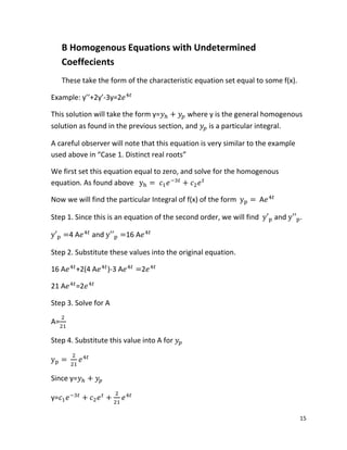 15
B Homogenous Equations with Undetermined
Coeffecients
These take the form of the characteristic equation set equal to some f(x).
Example: y’’+2y’-3y=2
This solution will take the form y= where y is the general homogenous
solution as found in the previous section, and is a particular integral.
A careful observer will note that this equation is very similar to the example
used above in “Case 1. Distinct real roots”
We first set this equation equal to zero, and solve for the homogenous
equation. As found above
Now we will find the particular Integral of f(x) of the form A
Step 1. Since this is an equation of the second order, we will find and .
4 A and 16 A
Step 2. Substitute these values into the original equation.
16 A +2(4 A )-3 A 2
21 A =2
Step 3. Solve for A
A=
Step 4. Substitute this value into A for
Since y=
y=
 