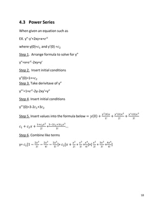 18
4.3 Power Series
When given an equation such as
EX. y”-y’+2xy=x+
where y(0)= and y’(0) =
Step 1. Arrange formula to solve for y”
y”=x+ -2xy+y’
Step 2. Insert initial conditions
y”(0)=1+=
Step 3. Take derivitave of y”
y”’=1+ -2y-2xy’=y”
Step 4. Insert initial conditions
y”’(0)=3-2 +3
Step 5. Insert values into the formula below ( )
( ) ( ) ( )
+ ...
Step 6. Combine like terms
y= + + + ]+[ + + ]
 