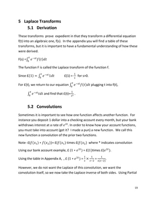 19
5 Laplace Transforms
5.1 Derivation
These transforms prove expedient in that they transform a differential equation
f(t) into an algebraic one, f(s). In the appendix you will find a table of these
transforms, but it is important to have a fundamental understanding of how these
were derived.
F(s) =∫ ( )
The function F is called the Laplace transform of the function f.
Since ( ) ∫ £(1) = for s>0.
For £(t), we return to our equation ∫ ( ) plugging t into f(t),
∫ and find that £(t)= .
5.2 Convolutions
Sometimes it is important to see how one function affects another function. For
instance you deposit 1 dollar into a checking account every month, but your bank
withdraws interest at a rate of . In order to know how your account functions,
you must take into account (get it? I made a pun) a new function. We call this
new function a convolution of the prior two functions.
Note- £( ( ) ( ))= £( ( ) times £( ( ) where * indicates convolution
Using our bank account example, £ ( ) = £( )times £( ).
Using the table in Appendix A, , £ ( ) = =
( )
However, we do not want the Laplace of this convolution, we want the
convolution itself, so we now take the Laplace inverse of both sides. Using Partial
 