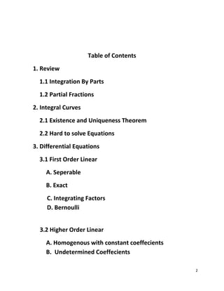 2
Table of Contents
1. Review
1.1 Integration By Parts
1.2 Partial Fractions
2. Integral Curves
2.1 Existence and Uniqueness Theorem
2.2 Hard to solve Equations
3. Differential Equations
3.1 First Order Linear
A. Seperable
B. Exact
C. Integrating Factors
D. Bernoulli
3.2 Higher Order Linear
A. Homogenous with constant coeffecients
B. Undetermined Coeffecients
 