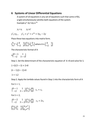 21
6 Systems of Linear Differential Equations
A system of LD equations is any set of equations such that some x=f(t),
y=g(t) simultaneously satisfies both equations of the system.
Example:y”-3y’+2y=
= y, =y’
= ,
Place these two equations into matrix form.
[ =[ ] [ ]+[ ] where A is [ ]
The characteristic format of A
is[ ]
Step 1. Set the determinant of the characteristic equation of A =0 and solve for .
( )( ) =0
( )( )=0
Step 2. Apply the lambda values found in Step 1 into the characteristic form of A
For ,
[ ] [ ]=[ ]
For ,
[ ] [ ]=[ ]
[ ]=[ ] [ ]
 