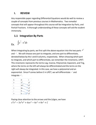 4
I. REVIEW
Any responsible paper regarding Differential Equations would do well to review a
couple of concepts from previous courses in Mathematics. Two remedial
concepts that will appear throughout this course will be Integration by Parts, and
Partial Fractions. A thorough understanding of these concepts will aid the student
immensely.
1.1 Integration By Parts
Ex.
When integrating by parts, we first split the above equation into the two parts
and . We will choose one part to integrate, and one part to differentiate,
denoted below by the I and D columns, respectively. When choosing which part
to integrate, and which part to differentiate, we remember the mnemonic, LIPET.
This mnemonic represents the terms Log, Inverse, Polynomial, Exponent, and Trig,
where the terms on the left will always be differentiated and the terms on the
right will always be integrated. In this case, we have a polynomial and an
exponential. Since P comes before E in LIPET, we will differentiate and
integrate .
Paying close attention to the arrows and the (s)igns, we have
3
x
e x dx
x
e
3
x
3
x
x
e
 