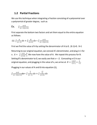 5
1.2 Partial Fractions
We use this technique when integrating a fraction consisting of a polynomial over
a polynomial of greater degree, such as
Ex. ∫( )( )
First separate the bottom two factors and set them equal to the entire equation
as follows.
(1) ∫ ( )
∫ ( )
= ∫ ( )( )
First we find the value of A by setting the denominator of A to 0. (X-1)=0. X=1
Returning to our original equation, we conceal A’s denominator, and plug in 1 for
x. ∫ ( )
= We now have the value of A. We repeat this process for B.
Setting B’s denominator to 0, we easily see that x = -2. Concealing x+2 in our
original equation, and plugging in the value of x, we arrive at .
Plugging in our values of A and B into equation (1),
∫ ( )( )
dx ∫ ( )
∫ ( )
 
