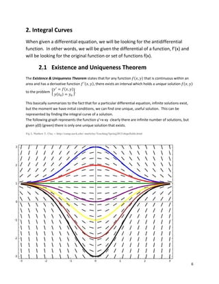 6
2. Integral Curves
When given a differential equation, we will be looking for the antidifferential
function. In other words, we will be given the differential of a function, f’(x) and
will be looking for the original function or set of functions f(x).
2.1 Existence and Uniqueness Theorem
The Existence & Uniqueness Theorem states that for any function ( ) that is continuous within an
area and has a derivative function ( ), there exists an interval which holds a unique solution ( )
to the problem {
( )
( )
}.
This basically summarizes to the fact that for a particular differential equation, infinite solutions exist,
but the moment we have initial conditions, we can find one unique, useful solution. This can be
represented by finding the integral curve of a solution.
The following graph represents the function y’=x-xy clearly there are infinite number of solutions, but
given y(0) (green) there is only one unique solution that exists.
Fig 2. Mathew T. Clay -- http://comp.uark.edu/~mattclay/Teaching/Spring2013/slopefields.html
 