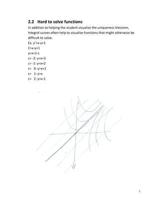 7
2.2 Hard to solve functions
In addition to helping the student visualize the uniqueness theorem,
Integral curves often help to visualize functions that might otherwise be
difficult to solve.
Ex. y’=x-y+1
C=x-y+1
y=x+1-c
c= -2: y=x+3
c= -1: y=x+2
c= 0: y=x+1
c= 1: y=x
c= 2: y=x-1
 
