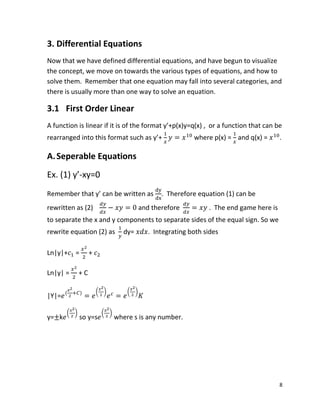 8
3. Differential Equations
Now that we have defined differential equations, and have begun to visualize
the concept, we move on towards the various types of equations, and how to
solve them. Remember that one equation may fall into several categories, and
there is usually more than one way to solve an equation.
3.1 First Order Linear
A function is linear if it is of the format y’+p(x)y=q(x) , or a function that can be
rearranged into this format such as y’+ where p(x) = and q(x) = .
A.Seperable Equations
Ex. (1) y’-xy=0
Remember that y’ can be written as . Therefore equation (1) can be
rewritten as (2) and therefore . The end game here is
to separate the x and y components to separate sides of the equal sign. So we
rewrite equation (2) as dy= . Integrating both sides
Ln|y|+ = +
Ln|y| = + C
|Y|= ( ) ( ) ( )
y= k
( )
so y=s
( )
where s is any number.
 